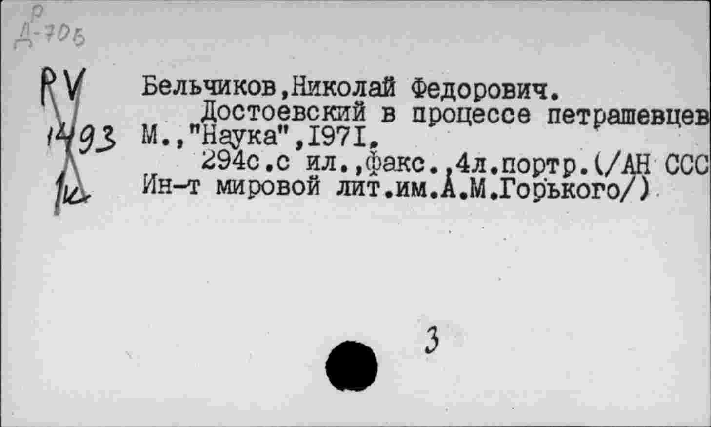 ﻿р
А'7°ь
9 у	Бельчиков, Нико л ай Федорович.
Достоевский в процессе петрашевцев /^93 М.»"Наука",1971,
Л 294с.с ил.»факс..4л.портр.(/АН ССС Ин-т мировой лит.им.А.М.Горького/)